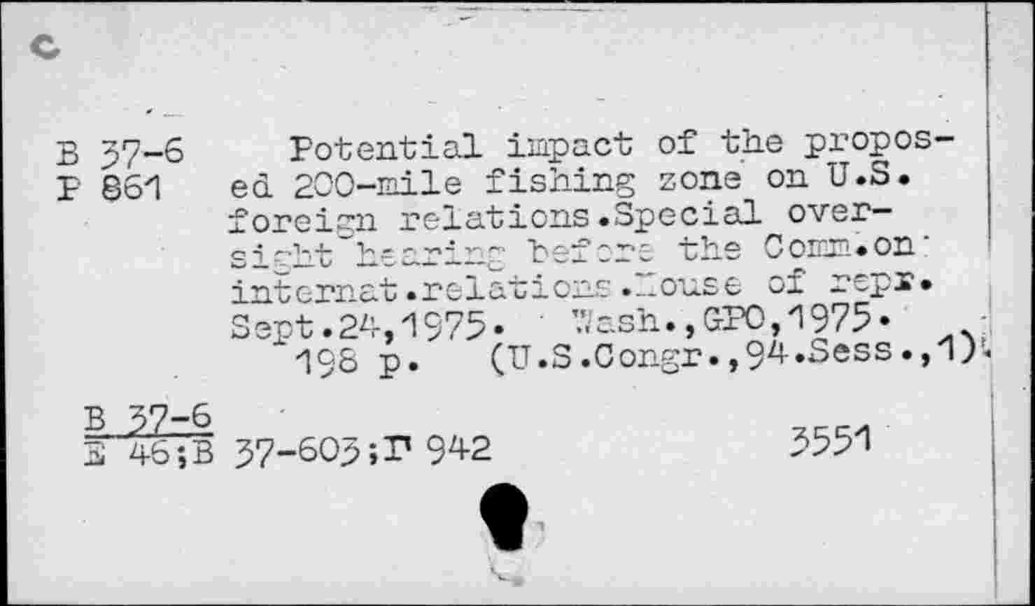 ﻿B 57-6
P 861
Potential impact of the proposed 200-mile fishing zone on U.S. foreign relations.Special over— e • t'v - - —• v.- be-eore the 0omn• on :
tcrnat.relations.^ouse vi -op-**
pt. 24,1975-	’.7ash.,GPO,1975-
198 p. (U.S.Congr.,94«Sess.,1)-
B 57-'
3 46 Î
57-605;P 942
5551